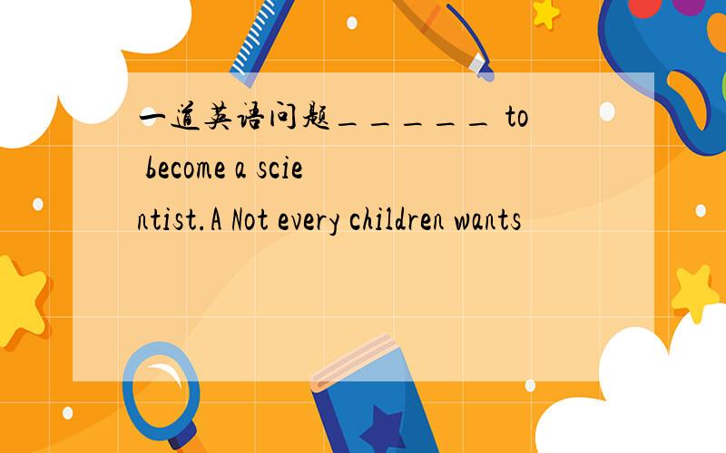 一道英语问题_____ to become a scientist.A Not every children wants