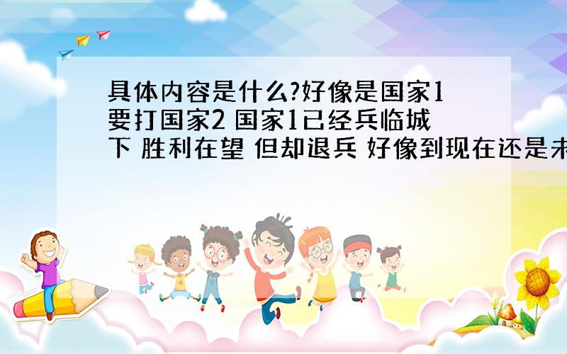 具体内容是什么?好像是国家1要打国家2 国家1已经兵临城下 胜利在望 但却退兵 好像到现在还是未解之谜不懂别瞎说（如下楼