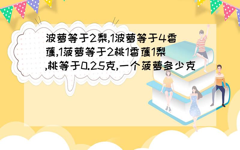 波萝等于2梨,1波萝等于4香蕉,1菠萝等于2桃1香蕉1梨,桃等于0.25克,一个菠萝多少克