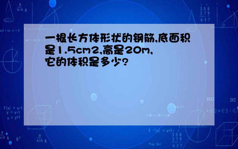 一根长方体形状的钢筋,底面积是1.5cm2,高是20m,它的体积是多少?