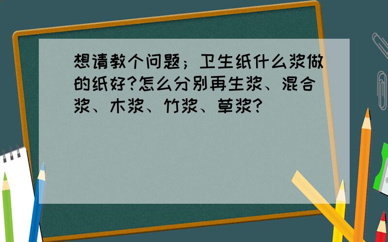 想请教个问题；卫生纸什么浆做的纸好?怎么分别再生浆、混合浆、木浆、竹浆、草浆?