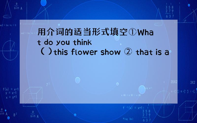 用介词的适当形式填空①What do you think ( )this flower show ② that is a