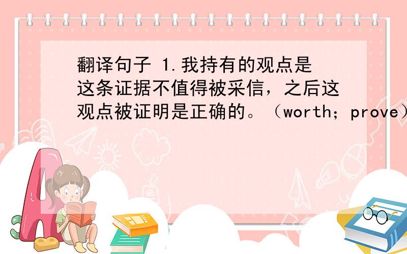 翻译句子 1.我持有的观点是这条证据不值得被采信，之后这观点被证明是正确的。（worth；prove） 2.如果你不在十