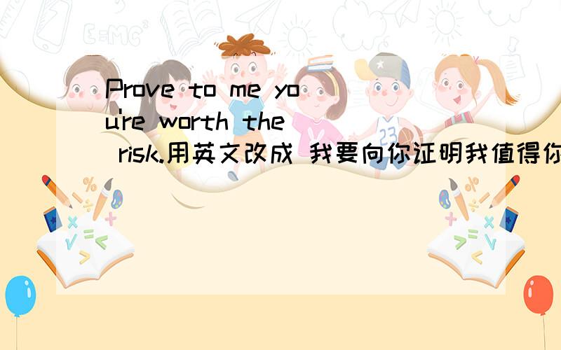 Prove to me you're worth the risk.用英文改成 我要向你证明我值得你冒这个险 不要变成简