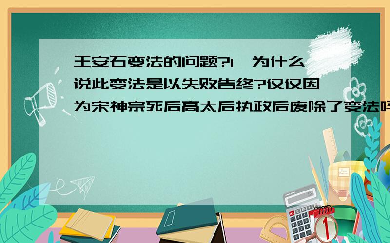 王安石变法的问题?1、为什么说此变法是以失败告终?仅仅因为宋神宗死后高太后执政后废除了变法吗?可是高太后死后,宋哲宗不重