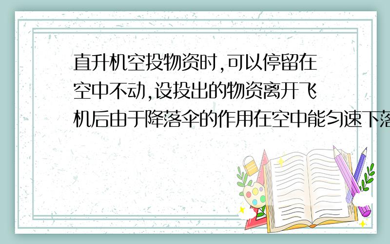 直升机空投物资时,可以停留在空中不动,设投出的物资离开飞机后由于降落伞的作用在空中能匀速下落无风时落地速度为5m/s.若