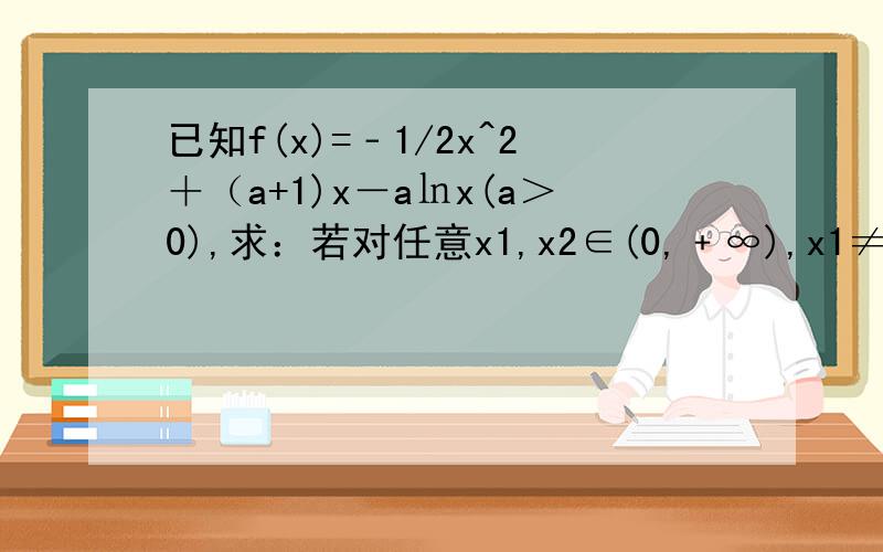 已知f(x)=﹣1/2x^2＋（a+1)x－a㏑x(a＞0),求：若对任意x1,x2∈(0,﹢∞),x1≠x2,都有 [