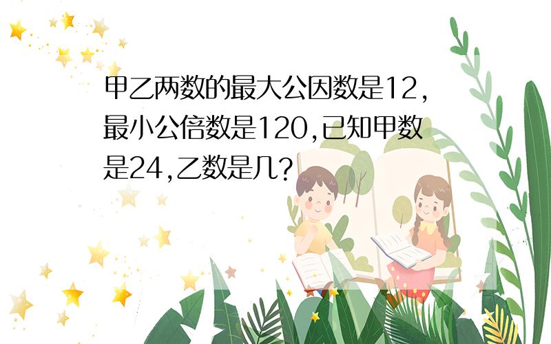 甲乙两数的最大公因数是12,最小公倍数是120,已知甲数是24,乙数是几?