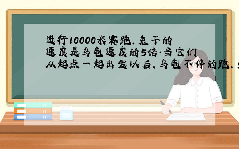 进行10000米赛跑,兔子的速度是乌龟速度的5倍.当它们从起点一起出发以后,乌龟不停的跑,兔子跑到某一地开始睡觉,兔子醒