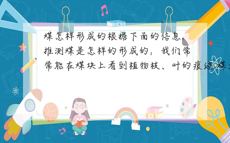 煤怎样形成的根据下面的信息,推测煤是怎样的形成的：我们常常能在煤块上看到植物枝、叶的痕迹.煤大多在古代沉积下来的泥沙变成