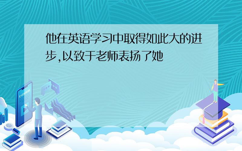 他在英语学习中取得如此大的进步,以致于老师表扬了她