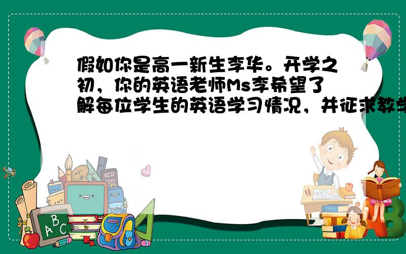 假如你是高一新生李华。开学之初，你的英语老师Ms李希望了解每位学生的英语学习情况，并征求教学建议。请按以下要点用英语给她