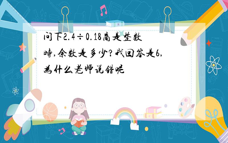 问下2.4÷0.18商是整数时,余数是多少?我回答是6,为什么老师说错呢