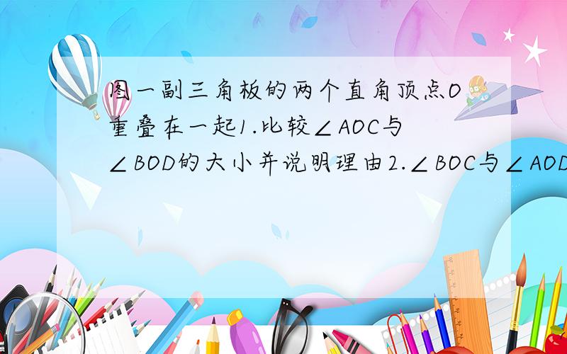 图一副三角板的两个直角顶点O重叠在一起1.比较∠AOC与∠BOD的大小并说明理由2.∠BOC与∠AOD的和是多少度