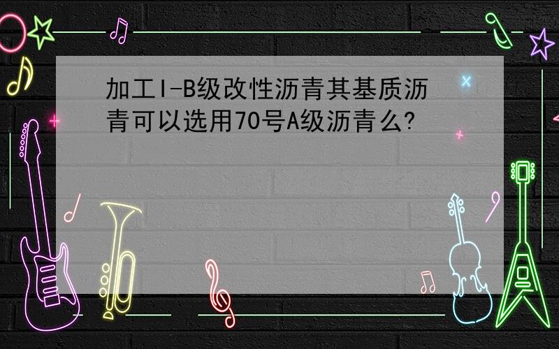 加工I-B级改性沥青其基质沥青可以选用70号A级沥青么?