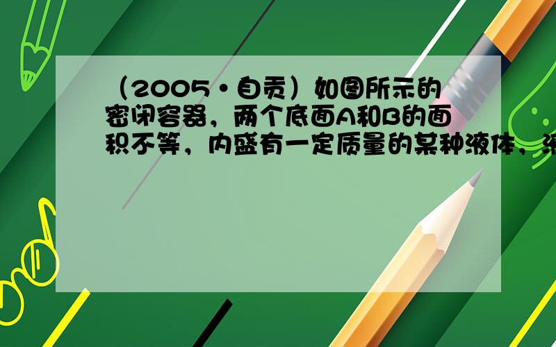 （2005•自贡）如图所示的密闭容器，两个底面A和B的面积不等，内盛有一定质量的某种液体，液体对底面A的压强、压力分别为