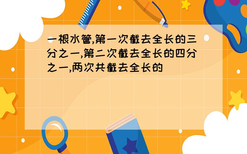 一根水管,第一次截去全长的三分之一,第二次截去全长的四分之一,两次共截去全长的