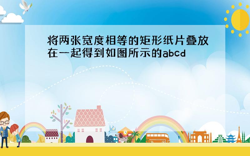 将两张宽度相等的矩形纸片叠放在一起得到如图所示的abcd