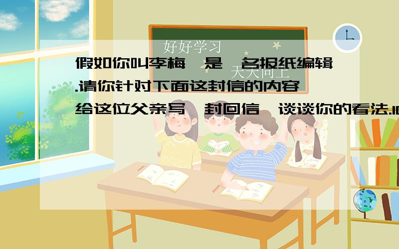 假如你叫李梅,是一名报纸编辑.请你针对下面这封信的内容,给这位父亲写一封回信,谈谈你的看法.100个单词