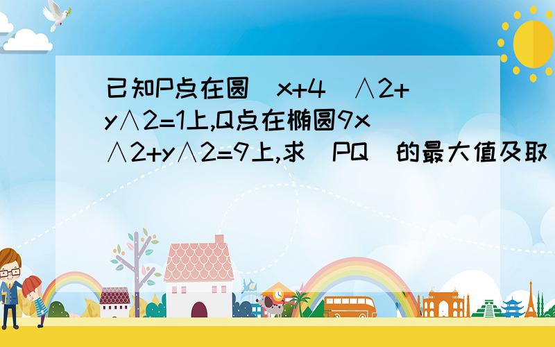 已知P点在圆(x+4)∧2+y∧2=1上,Q点在椭圆9x∧2+y∧2=9上,求｜PQ｜的最大值及取