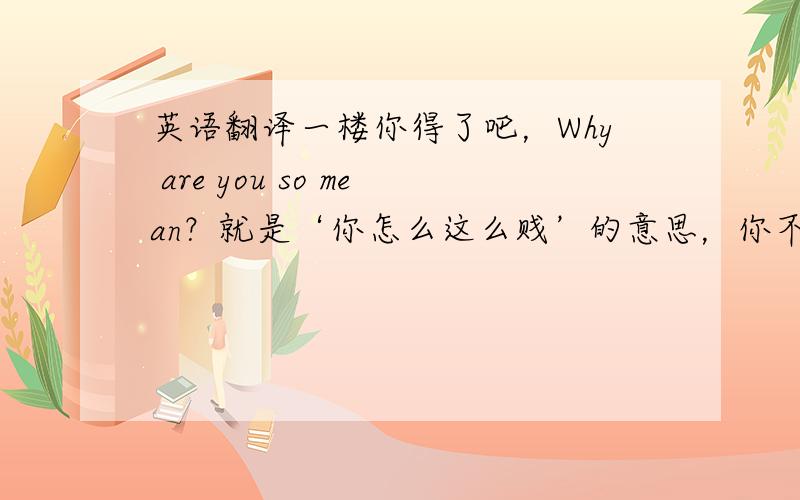 英语翻译一楼你得了吧，Why are you so mean？就是‘你怎么这么贱’的意思，你不会不要说人家没有。我只不过