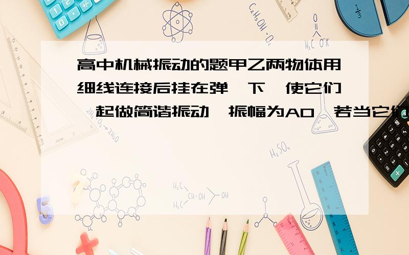 高中机械振动的题甲乙两物体用细线连接后挂在弹簧下,使它们一起做简谐振动,振幅为A0,若当它们真到到最低点是,将线断开,甲