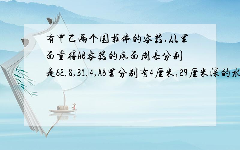 有甲乙两个圆柱体的容器,从里面量得AB容器的底面周长分别是62.8,31.4,AB里分别有4厘米,29厘米深的水.