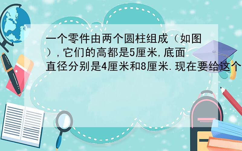 一个零件由两个圆柱组成（如图）,它们的高都是5厘米,底面直径分别是4厘米和8厘米.现在要给这个零件的表面漆上油漆,需要漆