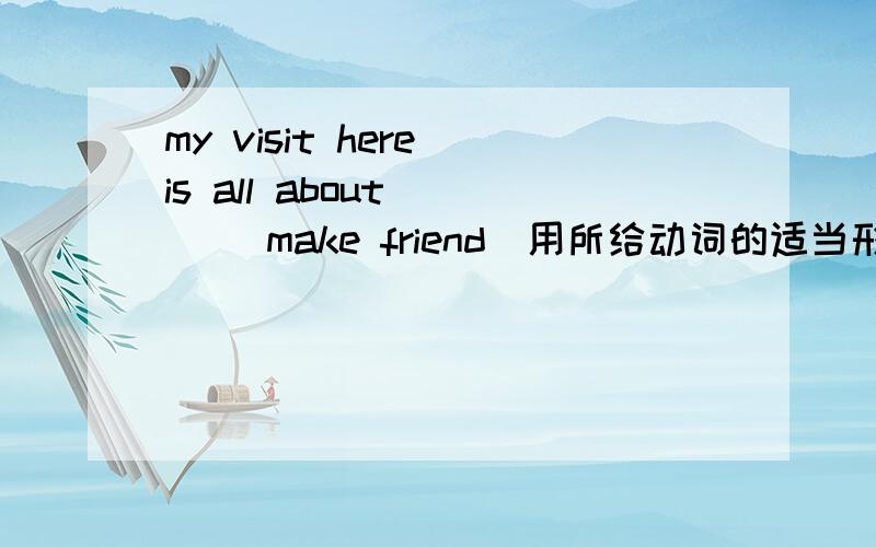 my visit here is all about ( )(make friend)用所给动词的适当形式填空