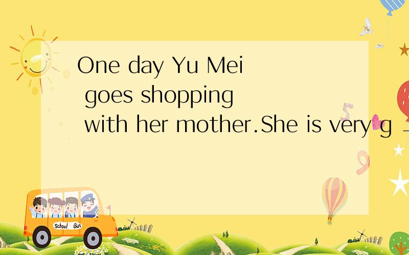 One day Yu Mei goes shopping with her mother.She is very g _