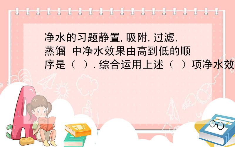 净水的习题静置,吸附,过滤,蒸馏 中净水效果由高到低的顺序是（ ）.综合运用上述（ ）项净水效果较好,其先后顺序是（ ）