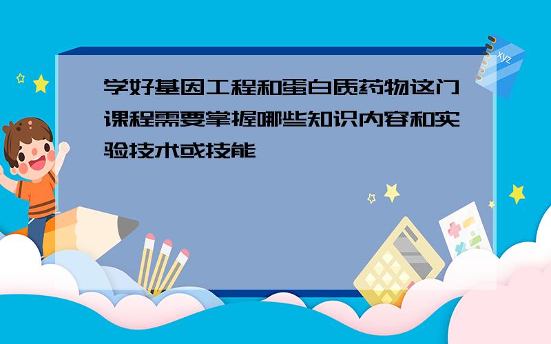 学好基因工程和蛋白质药物这门课程需要掌握哪些知识内容和实验技术或技能