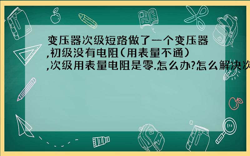 变压器次级短路做了一个变压器,初级没有电阻(用表量不通),次级用表量电阻是零.怎么办?怎么解决次级短路的问题?