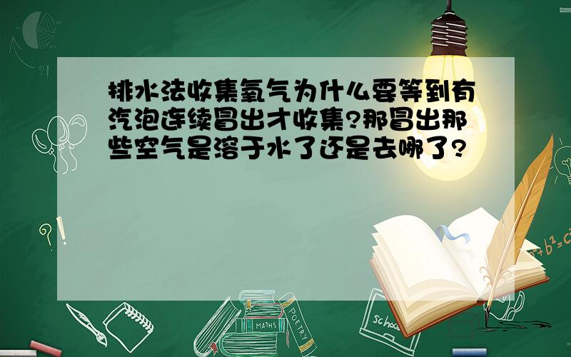 排水法收集氧气为什么要等到有汽泡连续冒出才收集?那冒出那些空气是溶于水了还是去哪了?