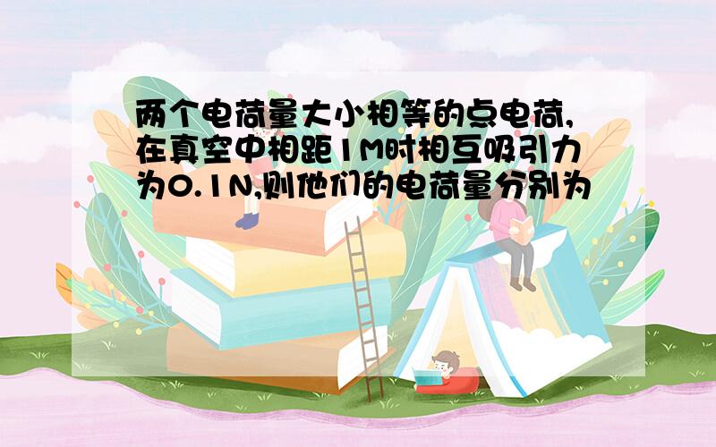 两个电荷量大小相等的点电荷,在真空中相距1M时相互吸引力为0.1N,则他们的电荷量分别为