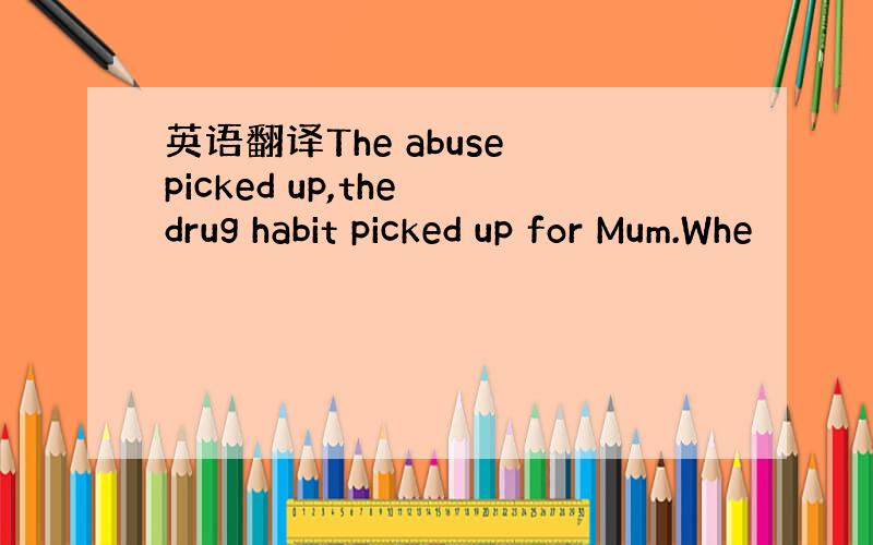 英语翻译The abuse picked up,the drug habit picked up for Mum.Whe