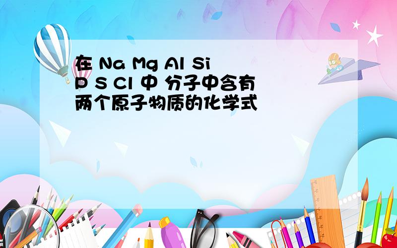 在 Na Mg Al Si P S Cl 中 分子中含有两个原子物质的化学式