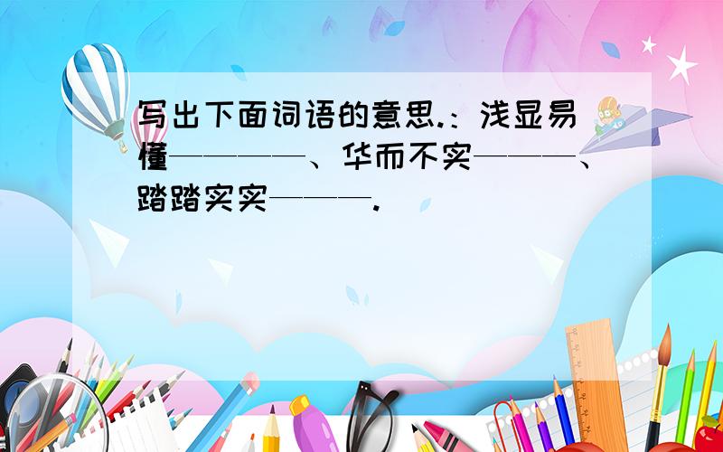 写出下面词语的意思.：浅显易懂————、华而不实———、踏踏实实———.