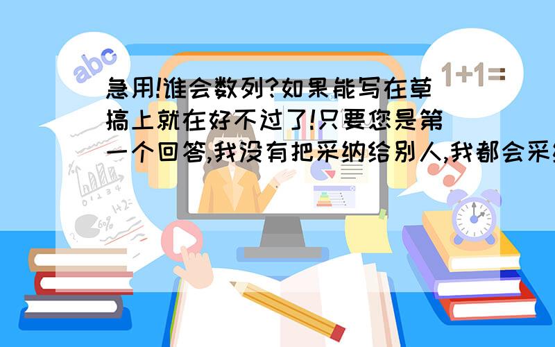 急用!谁会数列?如果能写在草搞上就在好不过了!只要您是第一个回答,我没有把采纳给别人,我都会采纳的,但是您也要认真一点哦