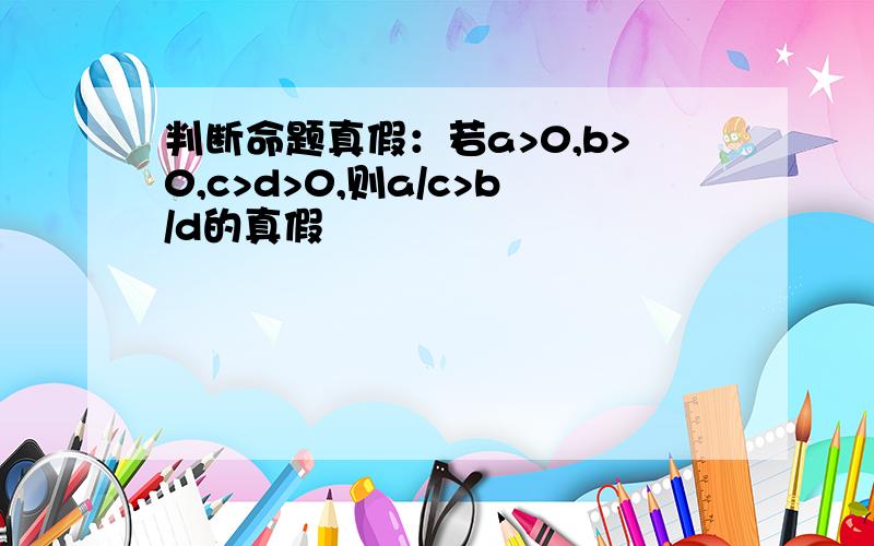 判断命题真假：若a>0,b>0,c>d>0,则a/c>b/d的真假