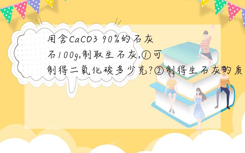 用含CaCO3 90%的石灰石100g,制取生石灰,①可制得二氧化碳多少克?②制得生石灰的质量分数为多少?