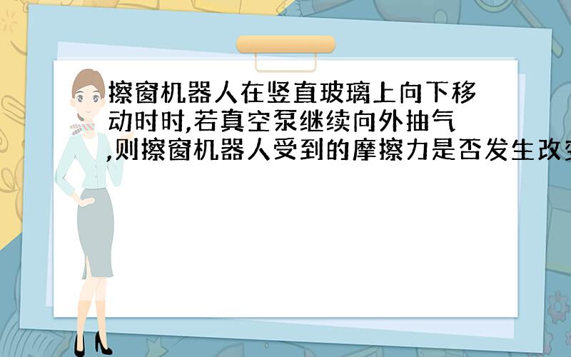 擦窗机器人在竖直玻璃上向下移动时时,若真空泵继续向外抽气,则擦窗机器人受到的摩擦力是否发生改变