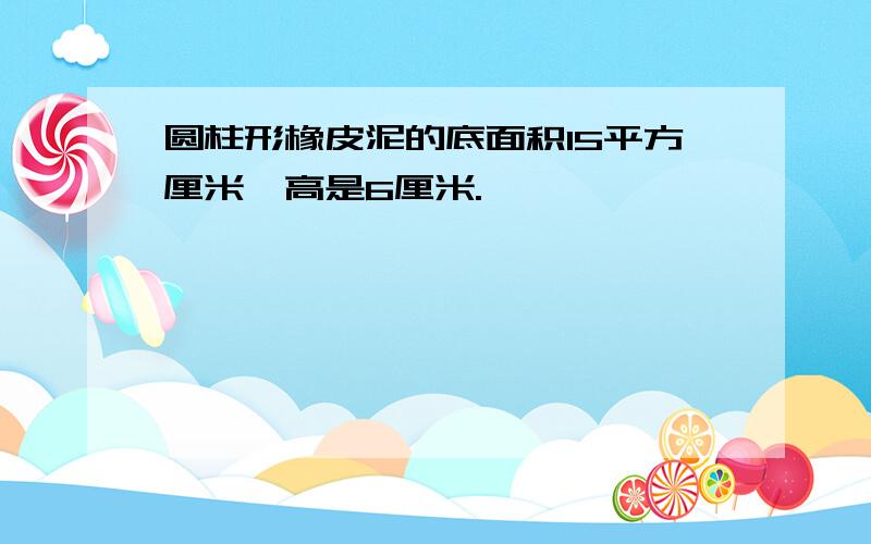 圆柱形橡皮泥的底面积15平方厘米,高是6厘米.