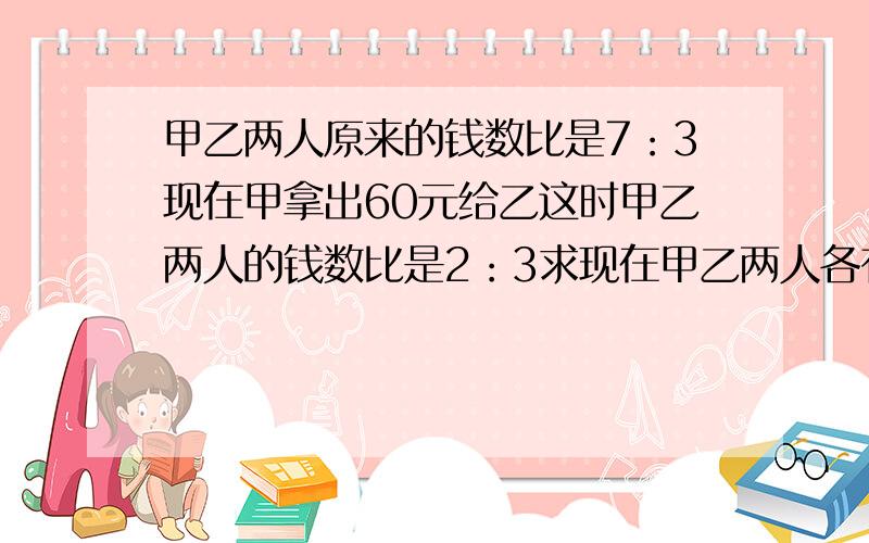 甲乙两人原来的钱数比是7：3现在甲拿出60元给乙这时甲乙两人的钱数比是2：3求现在甲乙两人各有多少元?