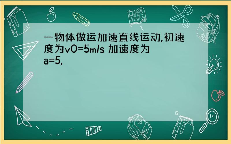 一物体做运加速直线运动,初速度为v0=5m/s 加速度为a=5,