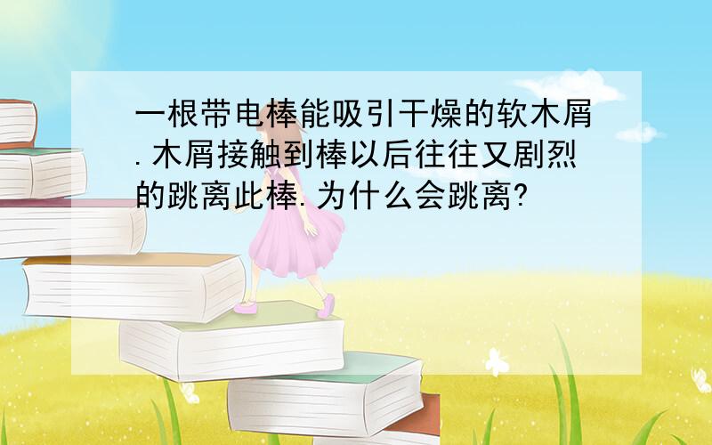 一根带电棒能吸引干燥的软木屑.木屑接触到棒以后往往又剧烈的跳离此棒.为什么会跳离?