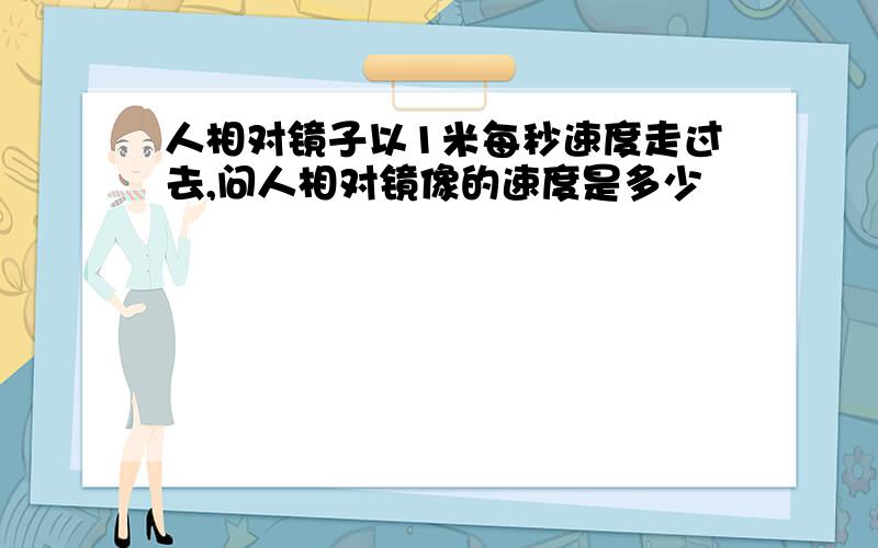 人相对镜子以1米每秒速度走过去,问人相对镜像的速度是多少