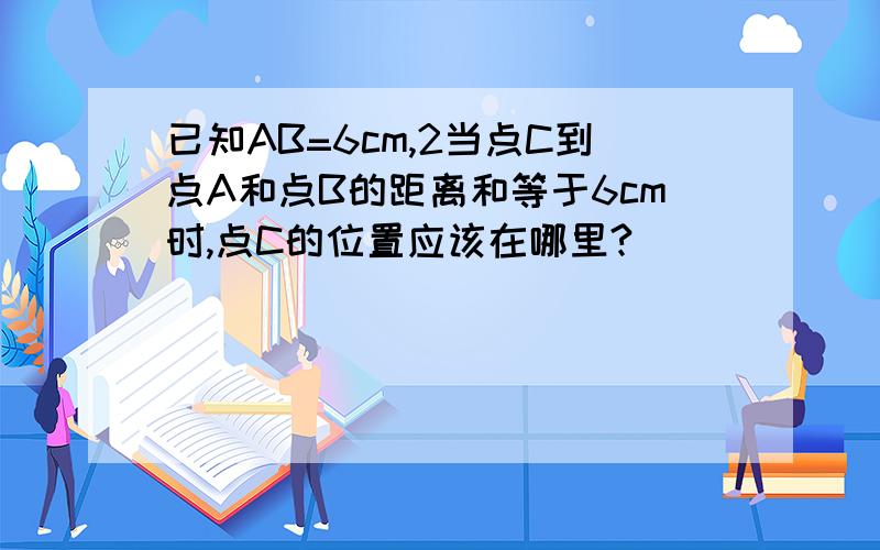 已知AB=6cm,2当点C到点A和点B的距离和等于6cm时,点C的位置应该在哪里?