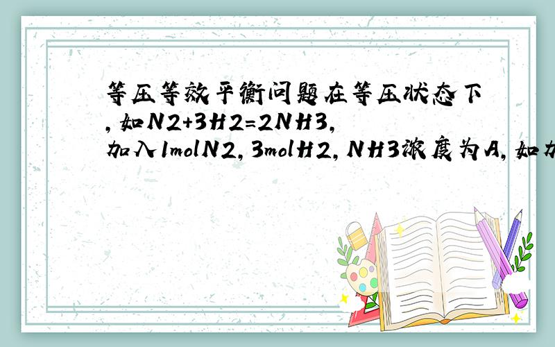 等压等效平衡问题在等压状态下,如N2+3H2=2NH3,加入1molN2,3molH2,NH3浓度为A,如加入2molN