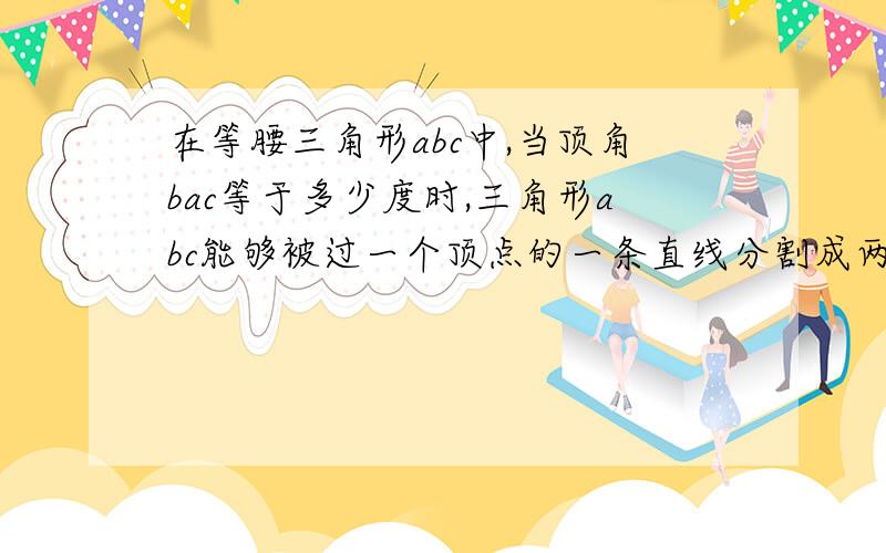 在等腰三角形abc中,当顶角bac等于多少度时,三角形abc能够被过一个顶点的一条直线分割成两个较小的等腰三角形?请画出